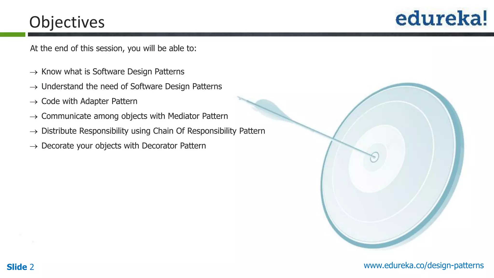 Slide 2 www.edureka.co/design-patterns
At the end of this session, you will be able to:
Objectives
 Know what is Software Design Patterns
 Understand the need of Software Design Patterns
 Code with Adapter Pattern
 Communicate among objects with Mediator Pattern
 Distribute Responsibility using Chain Of Responsibility Pattern
 Decorate your objects with Decorator Pattern
 