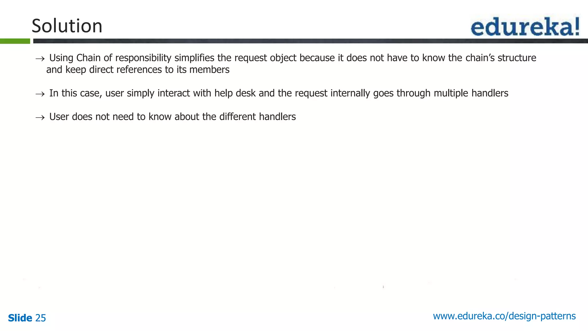 Slide 25Slide 25Slide 25 www.edureka.co/design-patterns
Solution
 Using Chain of responsibility simplifies the request object because it does not have to know the chain’s structure
and keep direct references to its members
 In this case, user simply interact with help desk and the request internally goes through multiple handlers
 User does not need to know about the different handlers
 