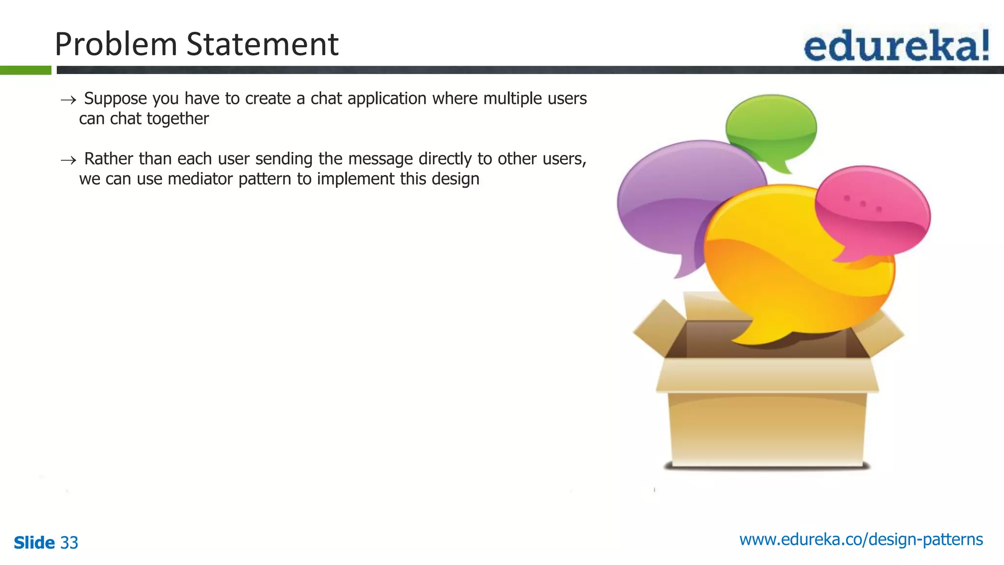 Slide 33Slide 33Slide 33 www.edureka.co/design-patterns
Problem Statement
 Suppose you have to create a chat application where multiple users
can chat together
 Rather than each user sending the message directly to other users,
we can use mediator pattern to implement this design
 