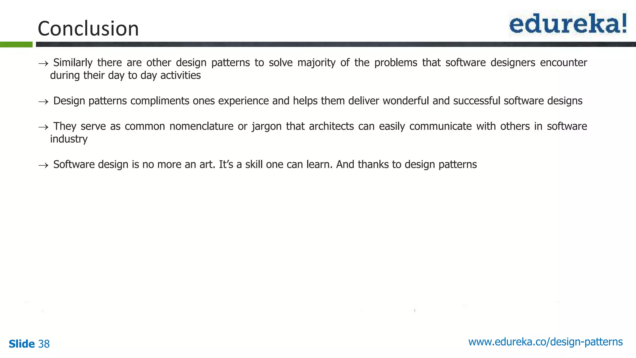 Slide 38 www.edureka.co/design-patterns
Conclusion
 Similarly there are other design patterns to solve majority of the problems that software designers encounter
during their day to day activities
 Design patterns compliments ones experience and helps them deliver wonderful and successful software designs
 They serve as common nomenclature or jargon that architects can easily communicate with others in software
industry
 Software design is no more an art. It’s a skill one can learn. And thanks to design patterns
 