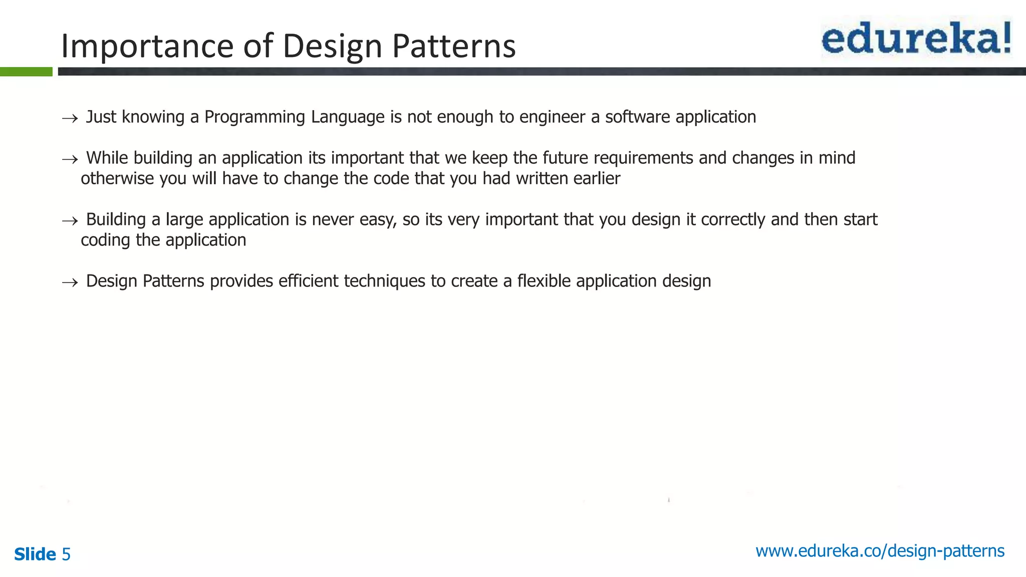 Slide 5 www.edureka.co/design-patterns
Importance of Design Patterns
 Just knowing a Programming Language is not enough to engineer a software application
 While building an application its important that we keep the future requirements and changes in mind
otherwise you will have to change the code that you had written earlier
 Building a large application is never easy, so its very important that you design it correctly and then start
coding the application
 Design Patterns provides efficient techniques to create a flexible application design
 