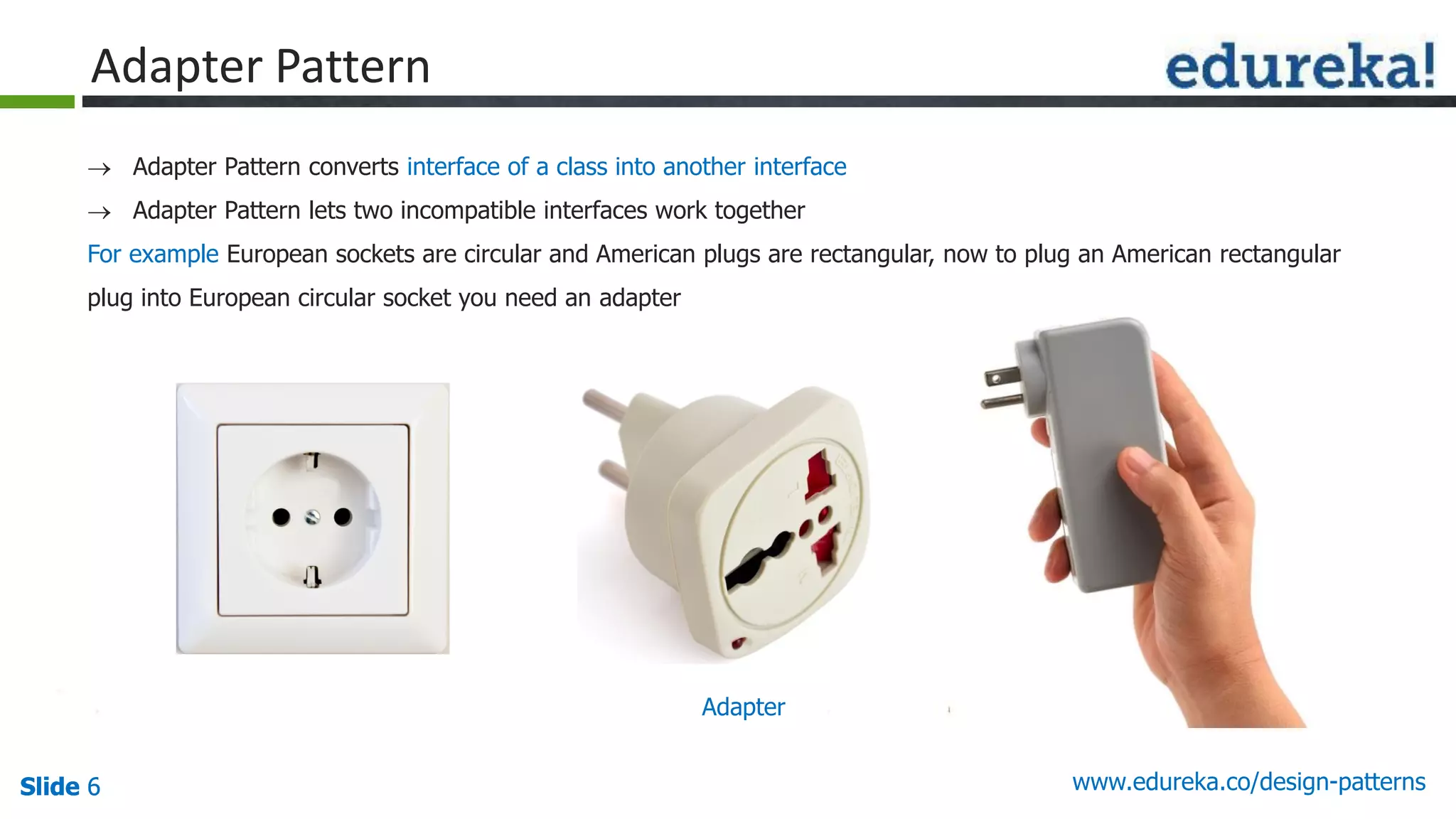 Slide 6Slide 6Slide 6 www.edureka.co/design-patterns
 Adapter Pattern converts interface of a class into another interface
 Adapter Pattern lets two incompatible interfaces work together
For example European sockets are circular and American plugs are rectangular, now to plug an American rectangular
plug into European circular socket you need an adapter
Adapter Pattern
Adapter
 