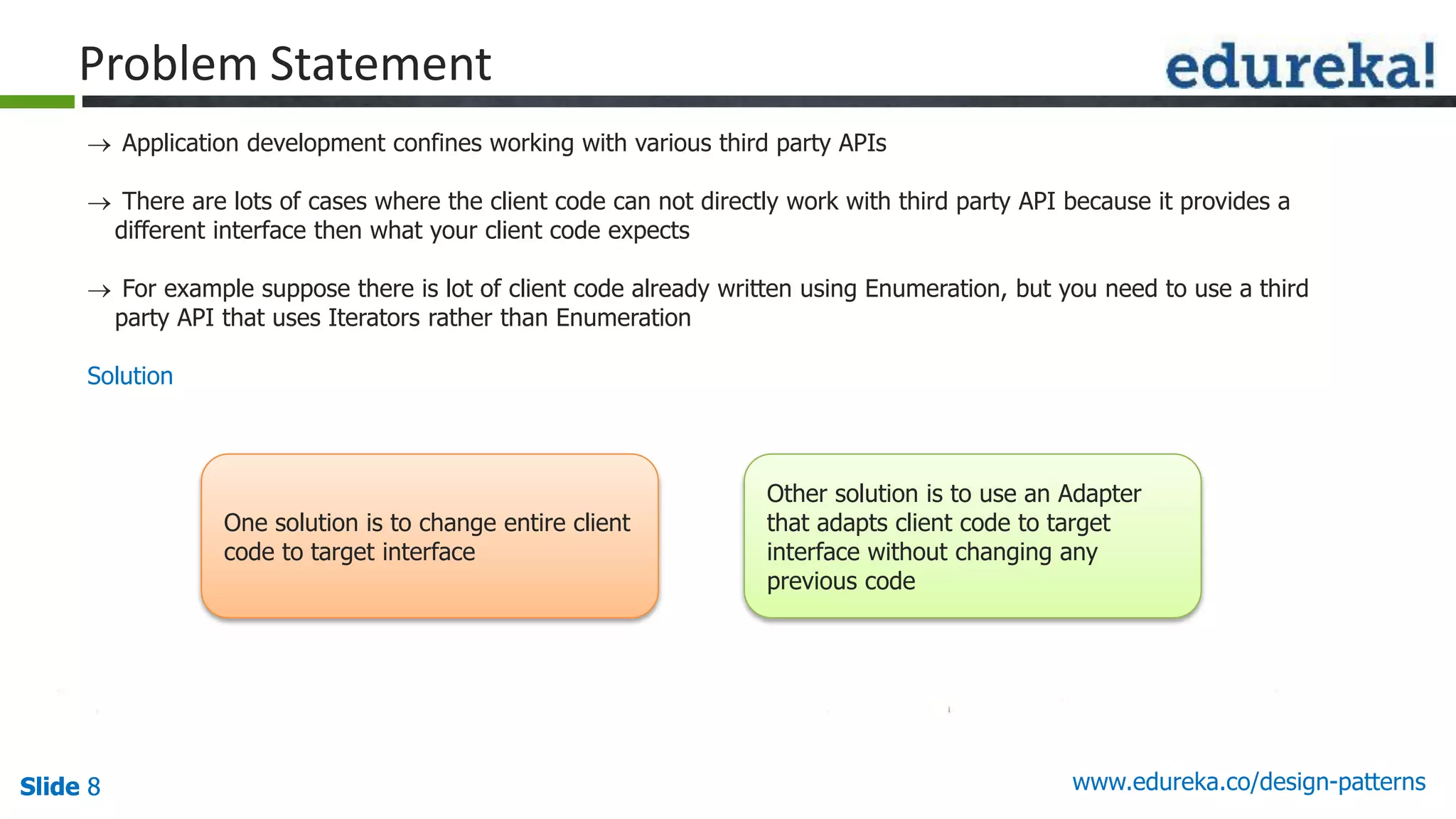 Slide 8Slide 8Slide 8 www.edureka.co/design-patterns
Problem Statement
 Application development confines working with various third party APIs
 There are lots of cases where the client code can not directly work with third party API because it provides a
different interface then what your client code expects
 For example suppose there is lot of client code already written using Enumeration, but you need to use a third
party API that uses Iterators rather than Enumeration
Solution
One solution is to change entire client
code to target interface
Other solution is to use an Adapter
that adapts client code to target
interface without changing any
previous code
 
