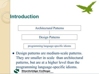 Introduction
 Design patterns are medium-scale patterns.
They are smaller in scale than architectural
patterns, but are at a higher level than the
programming language-specific idioms.
Architectural Patterns
Design Patterns
programming language-specific idioms
 