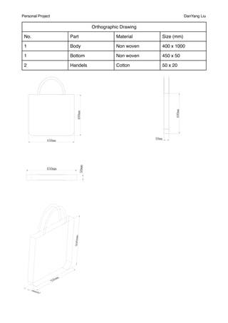 Personal Project                                                DanYang Liu

                             Orthographic Drawing

 No.               Part                Material     Size (mm)

 1                 Body                Non woven    400 x 1000

 1                 Bottom              Non woven    450 x 50

 2                 Handels             Cotton       50 x 20
 