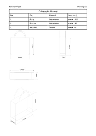 Personal Project                                                DanYang Liu

                             Orthographic Drawing

 No.               Part                Material     Size (mm)

 1                 Body                Non woven    400 x 1000

 1                 Bottom              Non woven    450 x 130

 2                 Handels             Cotton       500 x 20
 