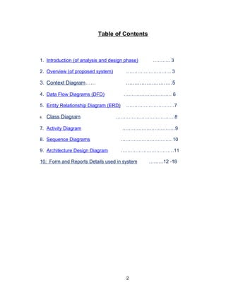 Table of Contents
1. Introduction (of analysis and design phase) ……….. 3
2. Overview (of proposed system) ………………………. 3
3. Context Diagram…… ………………………5
4. Data Flow Diagrams (DFD) ………………………… 6
5. Entity Relationship Diagram (ERD) …………………………7
6. Class Diagram ……………………………….8
7. Activity Diagram ……………………………9
8. Sequence Diagrams ………………………….. 10
9. Architecture Design Diagram ……………………………11
10: Form and Reports Details used in system ………12 -18
2
 