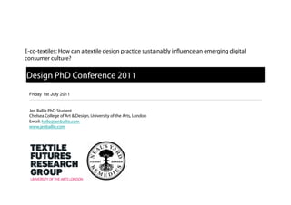 E-co-textiles: How can a textile design practice sustainably in uence an emerging digital
consumer culture?


Design PhD Conference 2011
 Friday 1st July 2011!


 Jen Ballie PhD Student
 Chelsea College of Art & Design, University of the Arts, London
 Email: hello@jenballie.com
 www.jenballie.com
 