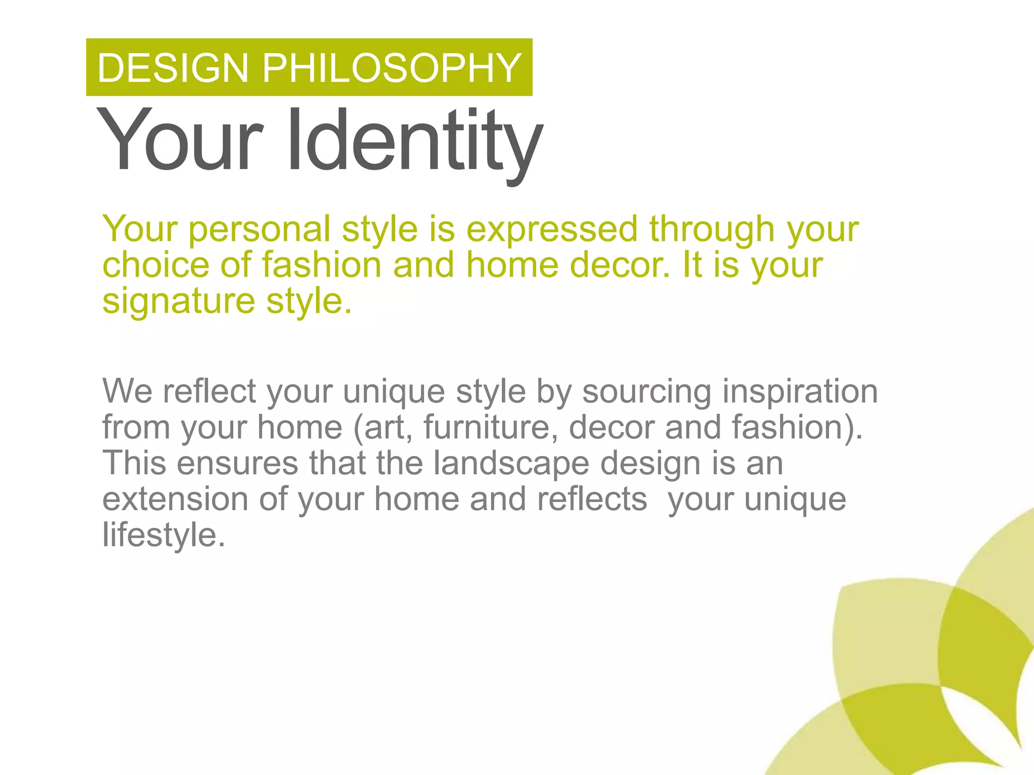 DESIGN PHILOSOPHYYour IdentityYour personal style is expressed through your choice of fashion and home decor. It is your signature style. We reflect your unique style by sourcing inspiration from your home (art, furniture, decor and fashion). This ensures that the landscape design is an extension of your home and reflects your unique lifestyle.