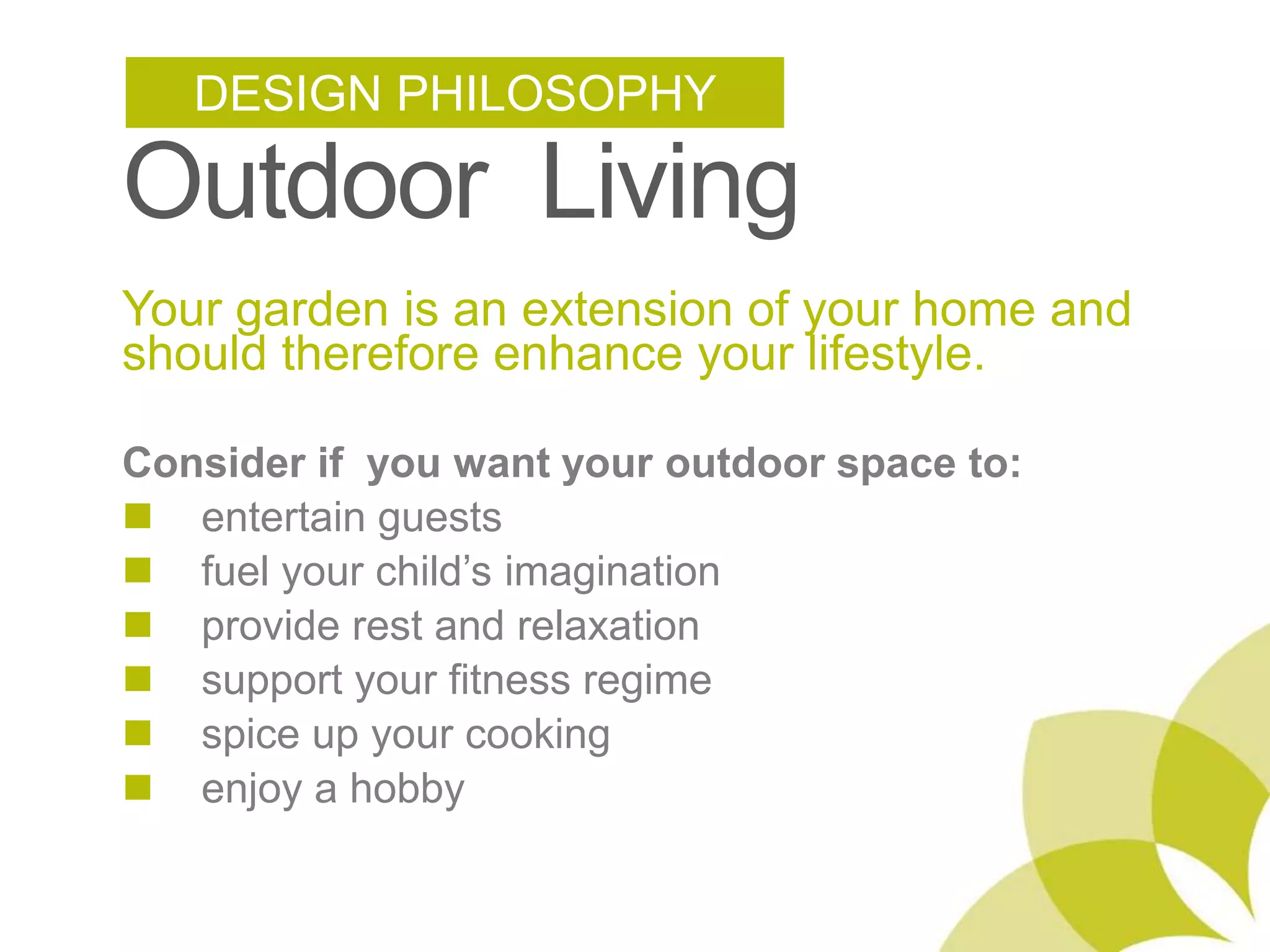 DESIGN PHILOSOPHY Outdoor Living Your garden is an extension of your home and should therefore enhance your lifestyle.Consider if you want your outdoor space to:n entertain guestsn fuel your child’s imaginationn provide rest and relaxationn support your fitness regimen spice up your cooking n enjoy a hobby