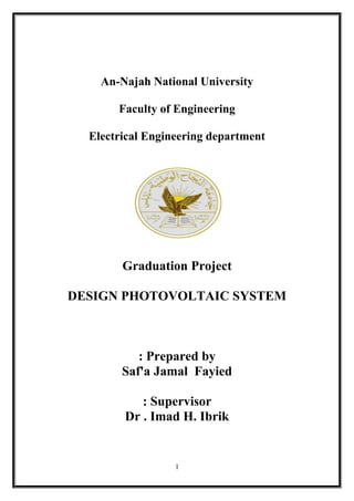 An-Najah National University
Faculty of Engineering
Electrical Engineering department
Graduation Project
DESIGN PHOTOVOLTAIC SYSTEM
Prepared by:
Saf'a Jamal Fayied
Supervisor:
Dr . Imad H. Ibrik
1
 