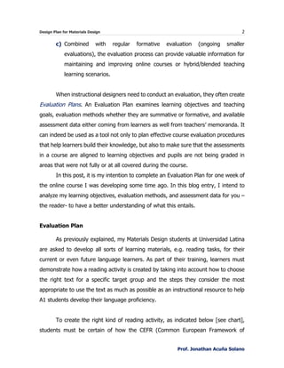 Design Plan for Materials Design 2
Prof. Jonathan Acuña Solano
c) Combined with regular formative evaluation (ongoing smaller
evaluations), the evaluation process can provide valuable information for
maintaining and improving online courses or hybrid/blended teaching
learning scenarios.
When instructional designers need to conduct an evaluation, they often create
Evaluation Plans. An Evaluation Plan examines learning objectives and teaching
goals, evaluation methods whether they are summative or formative, and available
assessment data either coming from learners as well from teachers’ memoranda. It
can indeed be used as a tool not only to plan effective course evaluation procedures
that help learners build their knowledge, but also to make sure that the assessments
in a course are aligned to learning objectives and pupils are not being graded in
areas that were not fully or at all covered during the course.
In this post, it is my intention to complete an Evaluation Plan for one week of
the online course I was developing some time ago. In this blog entry, I intend to
analyze my learning objectives, evaluation methods, and assessment data for you –
the reader- to have a better understanding of what this entails.
Evaluation Plan
As previously explained, my Materials Design students at Universidad Latina
are asked to develop all sorts of learning materials, e.g. reading tasks, for their
current or even future language learners. As part of their training, learners must
demonstrate how a reading activity is created by taking into account how to choose
the right text for a specific target group and the steps they consider the most
appropriate to use the text as much as possible as an instructional resource to help
A1 students develop their language proficiency.
To create the right kind of reading activity, as indicated below [see chart],
students must be certain of how the CEFR (Common European Framework of
 