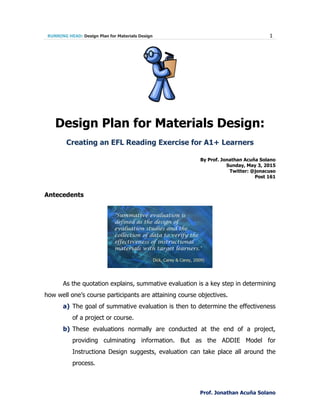 RUNNING HEAD: Design Plan for Materials Design 1
Prof. Jonathan Acuña Solano
Design Plan for Materials Design:
Creating an EFL Reading Exercise for A1+ Learners
By Prof. Jonathan Acuña Solano
Sunday, May 3, 2015
Twitter: @jonacuso
Post 161
Antecedents
As the quotation explains, summative evaluation is a key step in determining
how well one’s course participants are attaining course objectives.
a) The goal of summative evaluation is then to determine the effectiveness
of a project or course.
b) These evaluations normally are conducted at the end of a project,
providing culminating information. But as the ADDIE Model for
Instructiona Design suggests, evaluation can take place all around the
process.
 