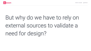 C H R I S AV O R E · @ E R O VA
But why do we have to rely on
external sources to validate a
need for design?
 