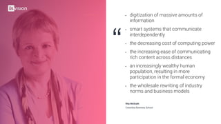“
(drag image here)
- digitization of massive amounts of
information
- smart systems that communicate
interdependently
- the decreasing cost of computing power
- the increasing ease of communicating
rich content across distances
- an increasingly wealthy human
population, resulting in more
participation in the formal economy
- the wholesale rewriting of industry
norms and business models
Columbia Business School
Rita McGrath
 
