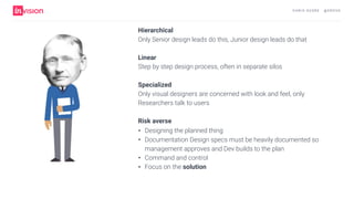 C H R I S AV O R E · @ E R O VA
Hierarchical
Only Senior design leads do this, Junior design leads do that 
Linear 
Step by step design process, often in separate silos
 
Specialized 
Only visual designers are concerned with look and feel, only
Researchers talk to users
 
Risk averse
• Designing the planned thing
• Documentation Design specs must be heavily documented so
management approves and Dev builds to the plan
• Command and control
• Focus on the solution
 