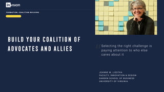“
BUILD YOUR COALITION OF
ADVOCATES AND ALLIES
Selecting the right challenge is
paying attention to who else
cares about it
J E A N N E M . L I E D T K A
FA C U LT Y, I N N O VAT I O N & D E S I G N
D A R D E N S C H O O L O F B U S I N E S S
U N I V E R S I T Y O F V I R G I N I A
F O R M AT I O N : C O A L I T I O N B U I L D I N G
 