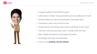 C H R I S AV O R E · @ E R O VA
• Frequent feedback from different teams
• Little division of roles: more generalists and cross-pollination of work
• See themselves as interconnected parts of a broader team
• Emphasize a clear vision and north star
• Understand how the design team’s work contributes to that vision
• Interview more than just direct users—include 2nd & 3rd roles
• Map multiple touchpoints of the larger ecosystem
• Knowledge and power are distributed
• Focus on the problem, not the solution
 