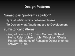 Design Patterns Named pair "problem / solution" Typical relationships between classes To Design what Algorithms are to Development 23 historical patterns: Gang of Four (GoF) : Erich Gamma, Richard Helm, Ralph Johson, John Wlissides, "Design Pattern. Elements of Reusable Object-oriented sofware", 1995 