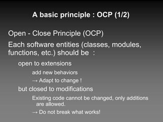A basic principle : OCP (1/2) Open - Close Principle (OCP) Each software entities (classes, modules, functions, etc.) should be  : open to extensions add new behaviors ->  Adapt to change ! but closed to modifications Existing code cannot be changed, only additions are allowed. ->  Do not break what works! 