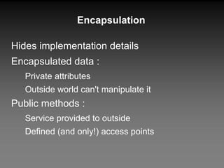 Encapsulation Hides implementation details Encapsulated data : Private attributes Outside world can't manipulate it Public methods : Service provided to outside  Defined (and only!) access points 