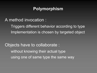 Polymorphism A method invocation : Triggers different behavior according to type Implementation is chosen by targeted object Objects have to collaborate : without knowing their actual type using one of same type the same way 