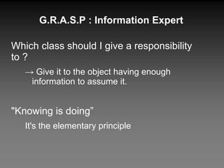 G.R.A.S.P : Information Expert Which class should I give a responsibility to ? ->  Give it to the object having enough information to assume it. "Knowing is doing” It's the elementary principle 