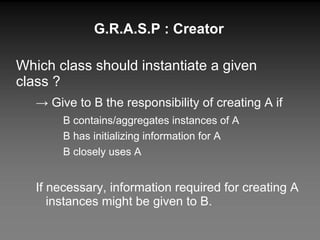 G.R.A.S.P : Creator Which class should instantiate a given class ? ->  Give to B the responsibility of creating A if B contains/aggregates instances of A B has initializing information for A B closely uses A If necessary, information required for creating A instances might be given to B. 