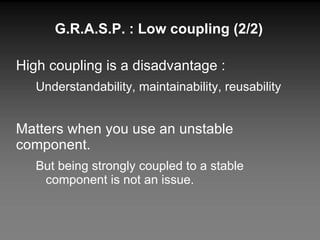 High coupling is a disadvantage : Understandability, maintainability, reusability Matters when you use an unstable component. But being strongly coupled to a stable component is not an issue. G.R.A.S.P. : Low coupling (2/2) 