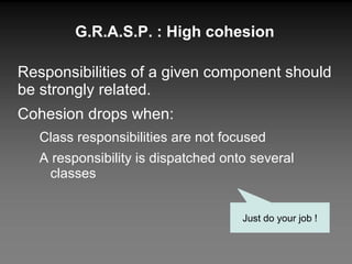 G.R.A.S.P. : High cohesion Responsibilities of a given component should be strongly related. Cohesion drops when: Class responsibilities are not focused A responsibility is dispatched onto several classes Just do your job ! 
