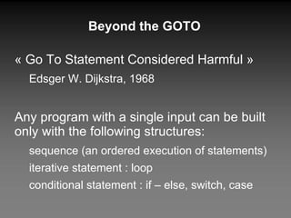 Beyond the GOTO « Go To Statement Considered Harmful » Edsger W. Dijkstra, 1968 Any program with a single input can be built only with the following structures: sequence (an ordered execution of statements) iterative statement : loop conditional statement : if – else, switch, case 