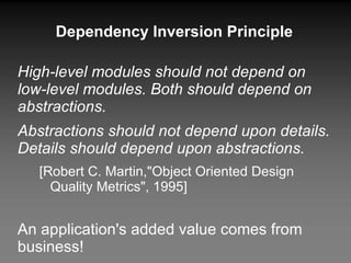 Dependency Inversion Principle High-level modules should not depend on low-level modules. Both should depend on abstractions. Abstractions should not depend upon details. Details should depend upon abstractions. [Robert C. Martin,"Object Oriented Design Quality Metrics", 1995] An application's added value comes from business! Dangerous to impact business layers if technical layers have to be changed. 