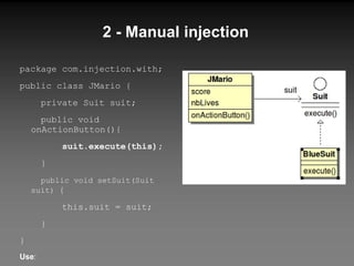 2 - Manual injection package com.injection.with; public class JMario { private Suit suit; public void  onActionButton (){ suit.execute(this); } public void setSuit(Suit suit)  { t his.suit = suit; } } Use : JMario jMario = new JMario(); Suit blueSuit = new BlueSuit(); jMario.setSuit(blueSuit); jMario. onActionButton (); 