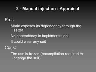 2 - Manual injection : Appraisal Pros: Mario exposes its dependency through the setter No dependency to implementations It could wear any suit Cons: The use is frozen (recompilation required to change the suit) 