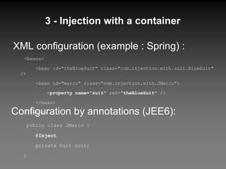 3 - Injection with a container XML configuration (example : Spring) : <beans> <bean id="theBlueSuit" class="com.injection.with.suit.BlueSuit" /> <bean id="mario" class="com.injection.with.JMario"> < property name="suit"  ref=" theBlueSuit " /> </bean> </beans> Configuration by annotations (JEE6): public class JMario { @Inject private Suit suit; } 