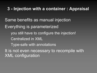 3 - Injection with a container : Appraisal Same benefits as manual injection Everything is parameterized you still have to configure the injection! Centralized in XML Type-safe with annotations It is not even necessary to recompile with XML configuration 