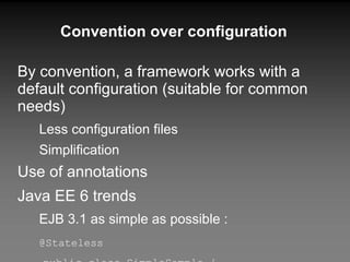 Convention over configuration By convention, a framework works with a default configuration (suitable for common needs) Less configuration files Simplification Use of annotations Java EE 6 trends EJB 3.1 as simple as possible : @Stateless public class SimpleSample { public void doSomething() { /*business logic*/ } } 