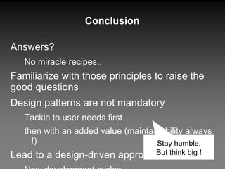 Conclusion Answers?  No miracle recipes.. Familiarize with those principles to raise the good questions Design patterns are not mandatory  Tackle to user needs first then with an added value (maintainability always !) Lead to a design-driven approach New development cycles Agile methodologies Stay humble, But think big ! 