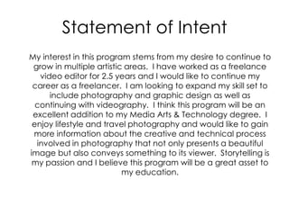 Statement of Intent	My interest in this program stems from my desire to continue to grow in multiple artistic areas.  I have worked as a freelance video editor for 2.5 years and I would like to continue my career as a freelancer.  I am looking to expand my skill set to include photography and graphic design as well as continuing with videography.  I think this program will be an excellent addition to my Media Arts & Technology degree.  I enjoy lifestyle and travel photography and would like to gain more information about the creative and technical process involved in photography that not only presents a beautiful image but also conveys something to its viewer.  Storytelling is my passion and I believe this program will be a great asset to my education.  