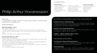 TECHNICAL SKILLS_
                                                                                     Industrial Design                                        Computer Knowledge
                                                                                     _Comprehensive Research   _Rhinoceros, Solidworks        _Mac and PC compatible
                                                                                     _Market Analyzation       _Model Creation/Fabrication    _Adobe Photoshop
                                                                                     _Rapid Sketching          _Concept Sketching             _Adobe Illustrator
                                                                                     _Idea Generation          _Product Photography           _MS Office Suite


Philip Arthur Hovanessian
                                                                                     _Concept Development      _Effective Presentation        _Rhino 3D
                                                                                     _2D Illustration          _Love to work under pressure   _Solidworks




OBJECTIVE_                                                                           EDUCATION & ACHIEVEMENTS_ Arizona State University 2003-2007
_Provide product design, creative concepts, quick ideation, and interesting
perspective to a design team.                                                        Bachelor of Science, Industrial Design
                                                                                     _Emphasis in group work, quick ideation, quick sketching, design strategy,
WORK EXPERIENCE_                                                                     manufacturing/materials, concept development, product research, project
                                                                                     management, quantitative/qualitative research.
Modal DesignWorks, Intern
3/07 - 9/07, Tempe, AZ                                                               Bachelor of Arts, Design Management
_Studied the processing of raw materials and the manufacturing of plastic parts.     _Emphasis in relational, group, and international communication, business
_Acquired practical knowledge of lean manufacturing from the design of individual    management, supply chain management.
parts.
_Finished prototypes and prepared parts for painting.                                President, College of Design College Council
                                                                                     _2006-2007, Arizona State University
Flex The Innovation Lab, Intern
Summer 2006, Delft, Holland
_Assisted design teams and individual designers in creating design concepts in the   PROFESSIONAL DEVELOPMENT_
form of quick sketches and Adobe renderings.
_Designed concepts for packaging for various purposes, including stacking boxes,     Scott Robertson Adobe Photoshop Workshop
containers for perishables, and maximizing space on pallets.                         _Completed a three-hour Photoshop rendering and digital painting
_Team-oriented concept generation, quick sketching, product research, concept &      workshop during an annual industrial design festival.
form development.
_3-D computer modeling, model making                                                 Sketch Workshops
                                                                                     _Completed dozens of timed exercises in quickly ideating, sketching,
                                                                                     rendering and presenting design concept given 20 minutes for completion.
 