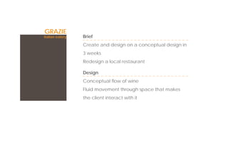 GRAZIE
italian eatery   Brief
                 Create and design on a conceptual design in
                 3 weeks
                 Redesign a local restaurant

                 Design
                 Conceptual ﬂow of wine
                 Fluid movement through space that makes
                 the client interact with it
 