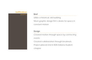 Inmotion
   graphics   Brief
              Utilize a historical, old building
              Meet graphic design ﬁrm’s desire for space in
              constant motion


              Design
              Created motion through space by connecting
              events
              Created collaboration through breakouts
              Project placed 2nd in IIDA Indiana Student
              chapter
 