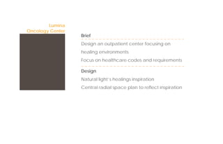 Lumina
Oncology Center
                  Brief
                  Design an outpatient center focusing on
                  healing environments
                  Focus on healthcare codes and requirements

                  Design
                  Natural light’s healings inspiration
                  Central radial space plan to reﬂect inspiration
 