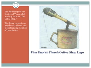 First Baptist Church Coffee Shop Logo
The official logo of our
Youth and Young adult
ministry know as “The
Coffee Shop.”
The design concept was
based on a vision of one
of the founding members
of the ministry.
 