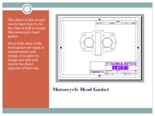 Motorcycle Head Gasket
The object of this project
was to learn how to cut
the time in half to design
this motorcycle head
gasket.
Since both sides of the
head gasket are equal in
measurement and
design, it is easier to
design one side and
mirror the direct
opposite of that side.
 