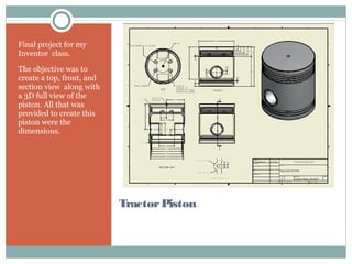 TractorPiston
Final project for my
Inventor class.
The objective was to
create a top, front, and
section view along with
a 3D full view of the
piston. All that was
provided to create this
piston were the
dimensions.
 