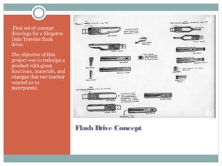 Flash Drive Concept
First set of concept
drawings for a Kingston
Data Traveler flash
drive.
The objective of this
project was to redesign a
product with given
functions, materials, and
changes that our teacher
wanted us to
incorporate.
 