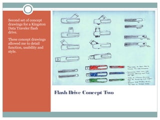 Flash Drive Concept Two
Second set of concept
drawings for a Kingston
Data Traveler flash
drive.
These concept drawings
allowed me to detail
function, usability and
style.
 
