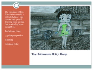 The Infamous Betty Boop
The emphasis of this
illustration was old –
School styling. I had
created this pencil
drawing from an idea
that a friend of mine
thought of.
Techniques Used:
•3 point perspective
•Shading
•Minimal Color
 
