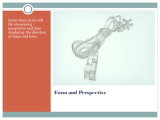 Form and Perspective
Series three of my still
life showcasing
perspective and lines
displaying the direction
of shape and form.
 